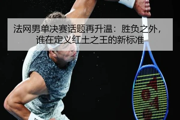 法网男单决赛话题再升温：胜负之外，谁在定义红土之王的新标准